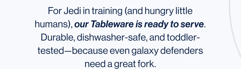 For Jedi in training (and hungry little humans), our Tableware is ready to serve. Durable, dishwasher-safe, and toddler-tested—because even galaxy defenders need a great fork.