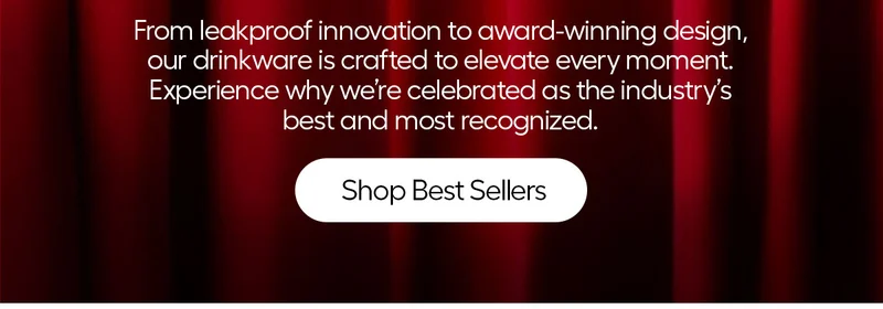 From leakproof innovation to award-winning designs, our drinkware is crafted to elevate every moment. Experience why we're celebrated as the industry's best and most recognized. - Shop Best Sellers