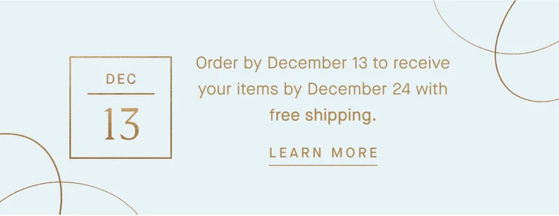 Order by December 13 to receive your items by December 24 with free shipping. LEARN MORE