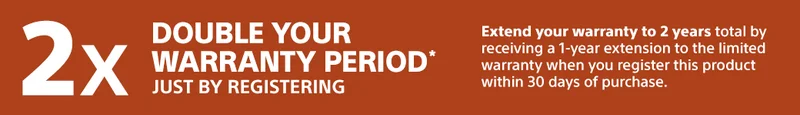 Double your warranty period* just by registering | Extend your warranty to 2 years total by receiving a 1-year extension to the limited warranty when you register this product within 30 days of purchase