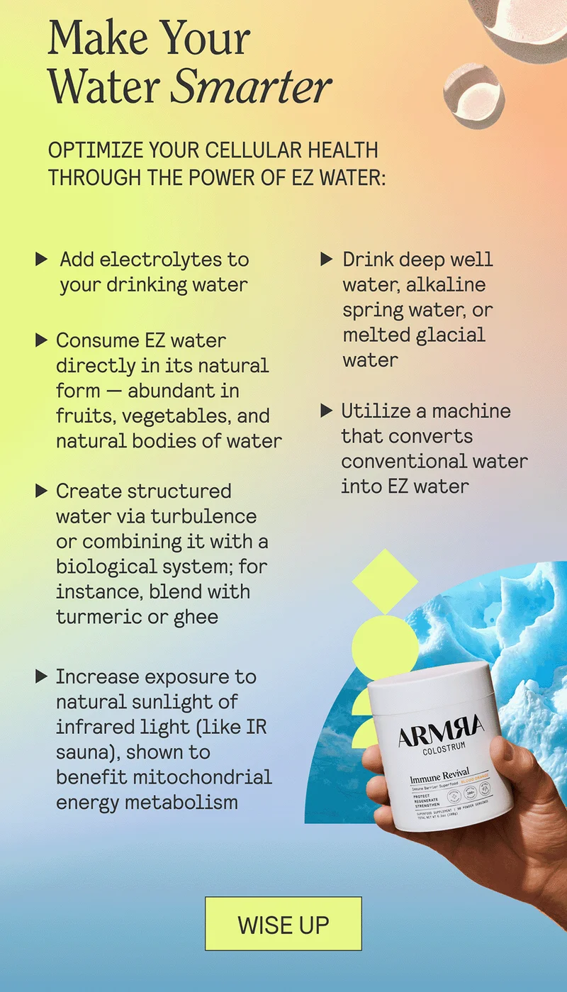 Make Your Water Smarter  Optimize your cellular health through the power of EZ water:  Add electrolytes to your drinking water  Consume EZ water directly in its natural form — abundant in fruits, vegetables, and natural bodies of water Drink deep well water, alkaline spring water, or melted glacial water Utilize a machine that converts conventional water into EZ water  Create structured water via turbulence or combining it with a biological system; for instance, blend with turmeric or ghee Increase exposure to natural sunlight or infrared light (like IR sauna), shown to benefit mitochondrial energy metabolism