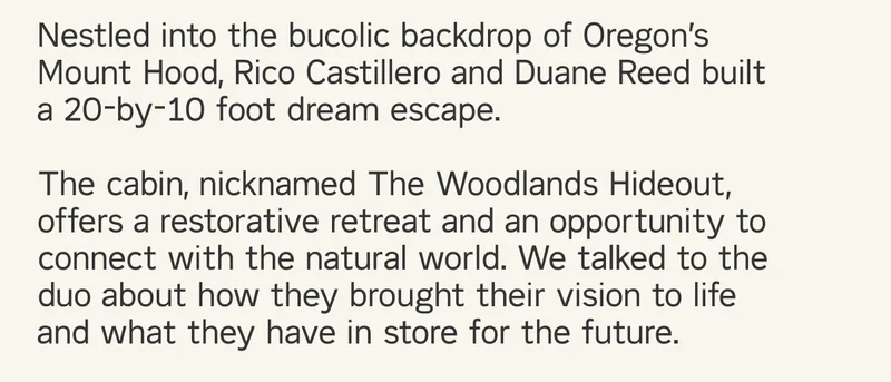 Nestled into the bucolic backdrop of Oregon’s Mount Hood, Rico Castillero and Duane Reed built a 20-by-10 foot dream escape. The cabin, nicknamed The Woodlands Hideout, offers a restorative retreat and an opportunity to connect with the natural world. We talked to the duo about how they brought their vision to life and what they have in store for the future.