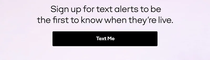 Sign up for text alerts to be the first to know when they're live. Text Me