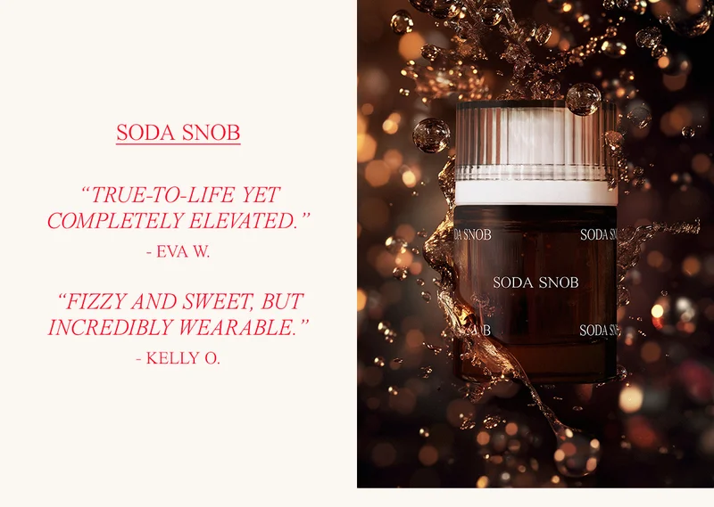 SODA SNOB “TRUE-TO-LIFE YET COMPLETELY ELEVATED.” - EVA W.  ”FIZZY AND SWEET, BUT INCREDIBLY WEARABLE.” - KELLY O.