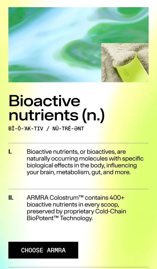 Bioactive nutrients (n.) I. Bioactive nutrients, or bioactives, are naturally occurring molecules with specific biological effects in the body, influencing your brain, metabolism, gut, and more.  Il. ARMRA Colostrum™ contains 400+ bioactive nutrients in every scoop, preserved by proprietary Cold-Chain BioPotent™ Technology.