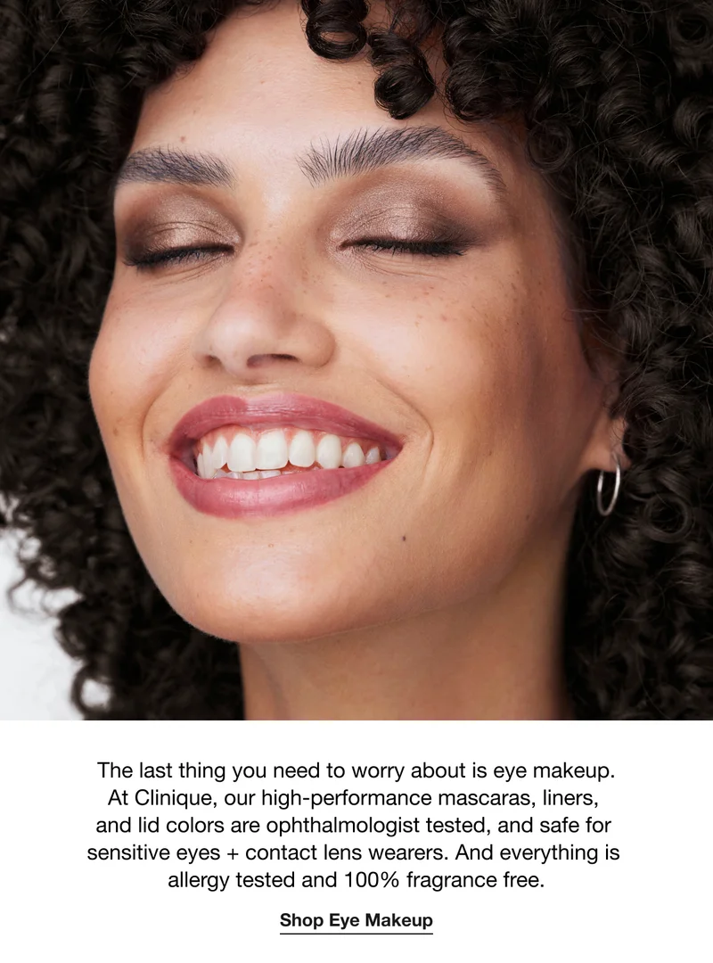 The last thing you need to worry about is eye makeup. At Clinique, our high-performance mascaras, liners,  and lid colors are ophthalmologist tested, and safe for  sensitive eyes + contact lens wearers. And everything is  allergy tested and 100% fragrance free. | Shop Eye Makeup
