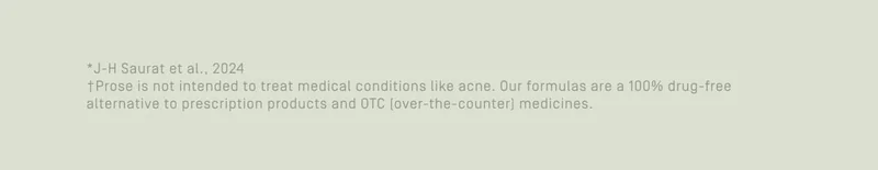 Prose is not intended to treat medical conditions like acne. Our formulas are a 100% drug-free alternative to prescription products and OTC (over-the-counter) medicines