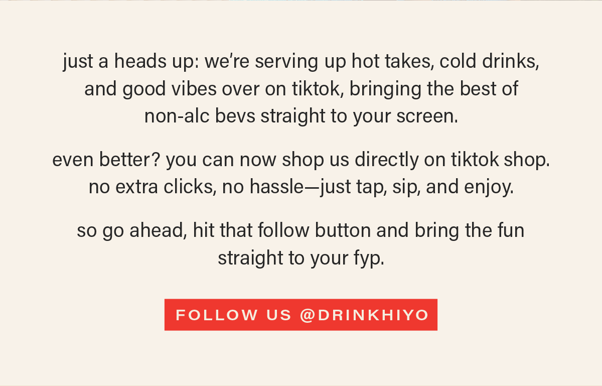 just a heads up: we’re serving up hot takes, cold drinks, and good vibes over on tiktok, bringing the best of  non-alc bevs straight to your screen.  even better? you can now shop us directly on tiktok shop. no extra clicks, no hassle—just tap, sip, and enjoy.   so go ahead, hit that follow button and bring the fun straight to your fyp. [FOLLOW US @DRINKHIYO] (link)