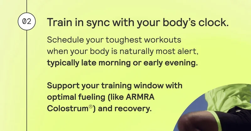 02. Train in sync with your body’s clock. Schedule your toughest workouts when your body is naturally most alert, typically late morning or early evening. Support your training window with optimal fueling (like ARMRA Colostrum®) and recovery.
