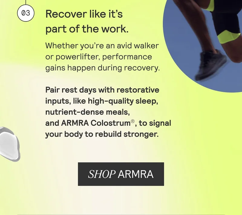 Recover like it’s part of the work. Whether you're an avid walker or powerlifter, performance gains happen during recovery. Pair rest days with restorative inputs, like high-quality sleep, nutrient-dense meals, and ARMRA Colostrum®, to signal your body to rebuild stronger. SHOP ARMRA
