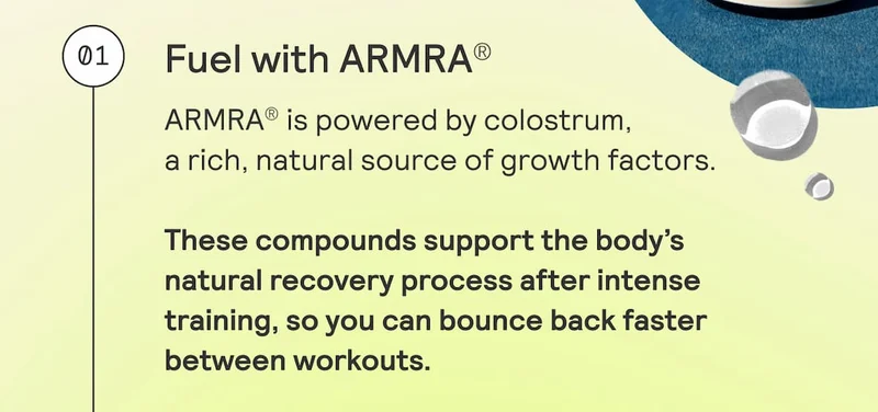 01. Fuel with ARMRA®. ARMRA® is powered by colostrum, a rich, natural source of growth factors. These compounds support the body’s natural recovery process after intense training, so you can bounce back faster between workouts.