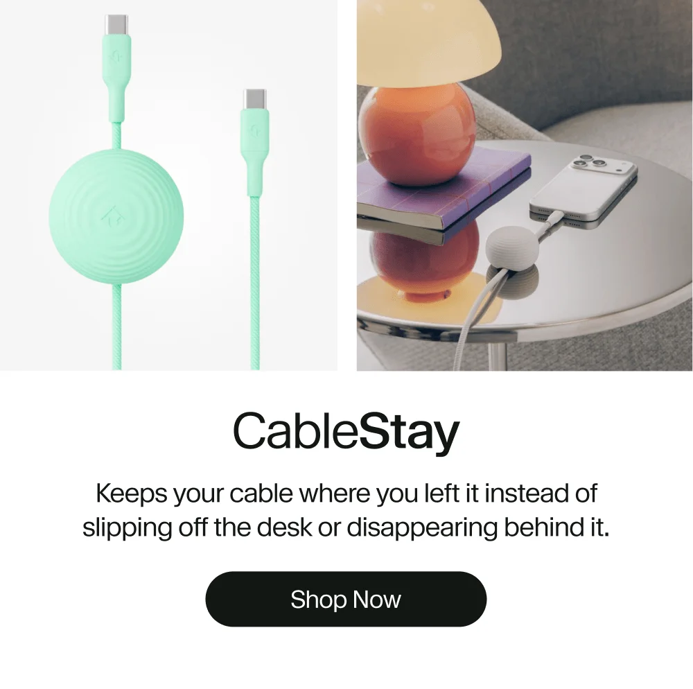 CableStay Keeps your cable where you left it instead of slipping off the desk or disappearing behind it. Shop Now