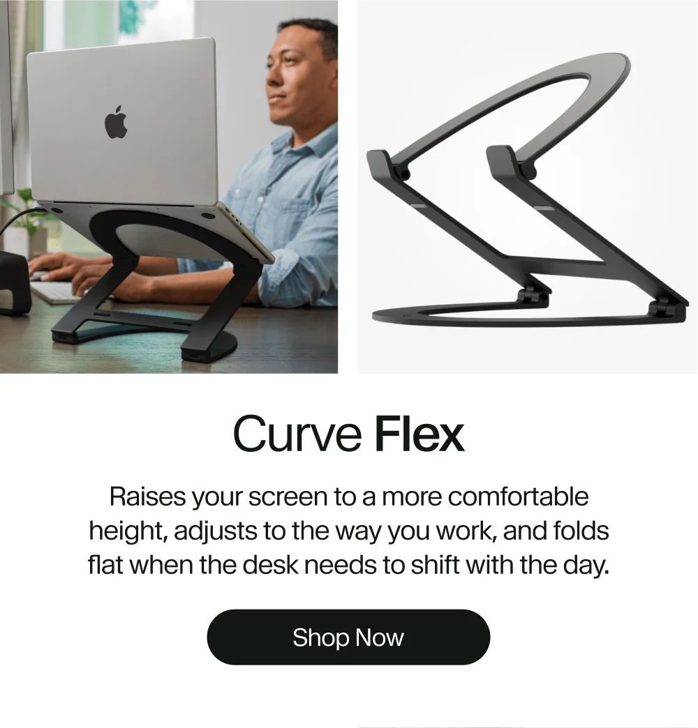 Curve Flex Raises your screen to a more comfortable height, adjusts to the way you work, and folds flat when the desk needs to shift with the day. Shop Now