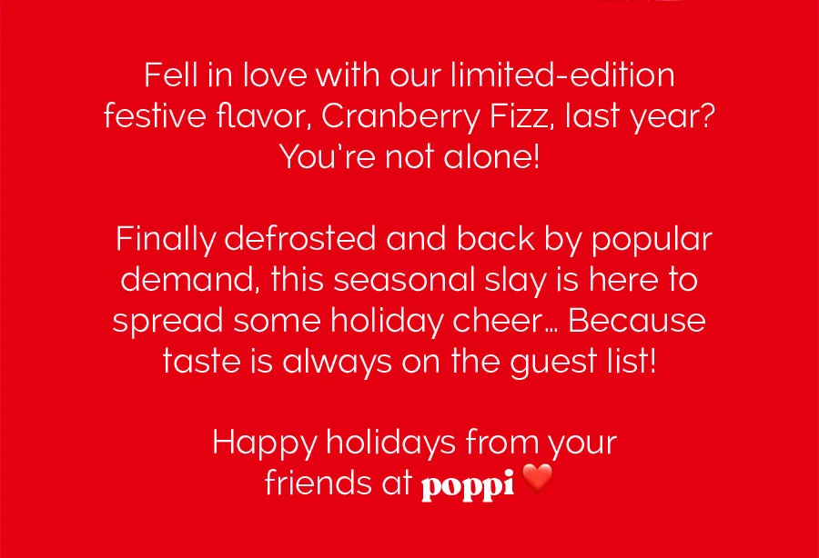 Fell in love with our limited-edition festive flavor, Cranberry Fizz, last year? You're not alone! Finally defrosted and back by popular demand, this seasonal slay is here to spread some holiday cheer... Because taste is always on the guest list! Happy holidays from your friends at poppi ❤️