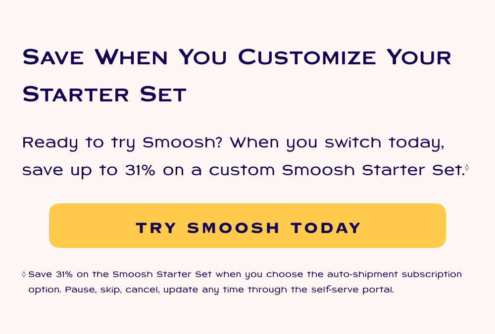Save when you customize your starter set. Ready to try Smoosh? When you switch today, save up to 31% on a custom Smoosh Starter Set. Try Smoosh Today. Save 31% on the Smoosh Starter Set when you choose the auto-shipment subscription option. Pause, skip, cancel, update any time through the self-serve portal