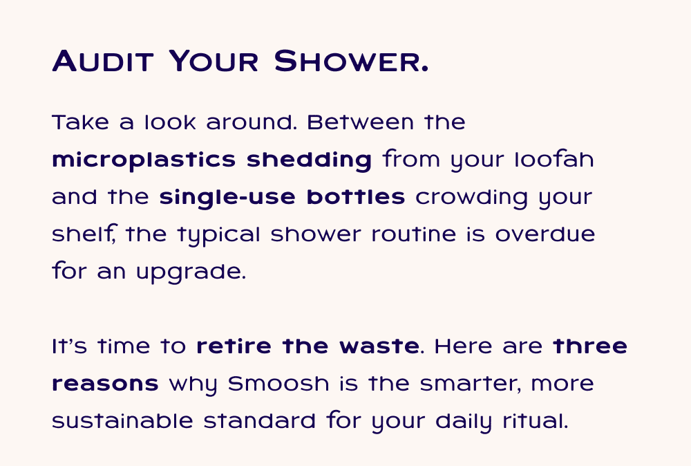 Audit your shower; Take a look around. Between the microplastics shedding from your loofah and the single-use bottles crowding your shelf, the typical shower routine is overdue for an upgrade.  It’s time to retire the waste. Here are three reasons why Smoosh is the smarter, more sustainable standard for your daily ritual.