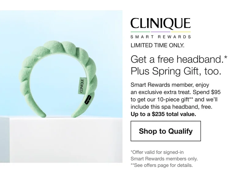 LIMITED TIME ONLY.Get a free headband. Plus a Spring Gift too.Smart Rewards member, enjoy an exclusive extra treat. Spend $95 to get our 10-piece gift** and we’ll include this spa headband, free.Up to a $235 total value.