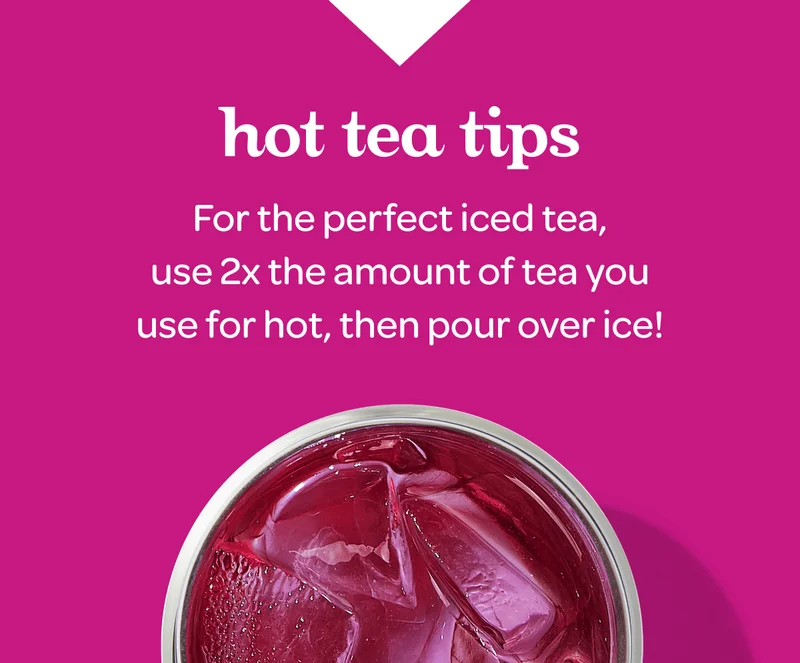 For the perfect iced tea, use 2x the amount of tea you use for hot, then pour over ice!