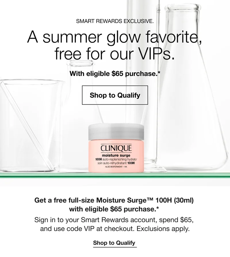 SMART REWARDS EXCLUSIVE. A summer glow favorite, free for our VIPs. With eligible $65 purchase.* Shop to Qualify Get a free full-size Moisture Surge™ 100H (30ml) with eligible $65 purchase.* Sign in to your Smart Rewards account, spend $65, and use code VIP at checkout. Exclusions apply. Shop to Qualify