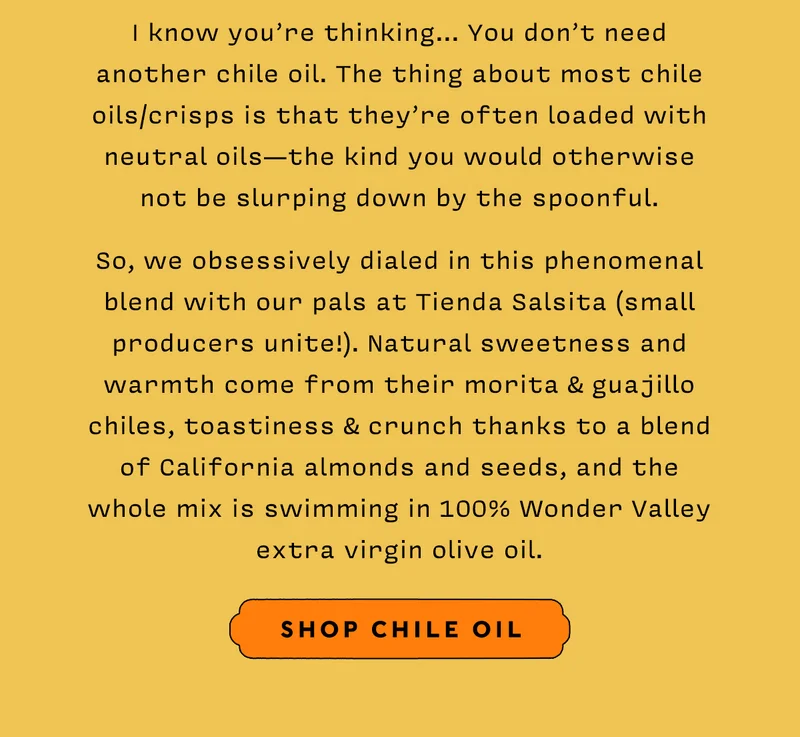 I know you’re thinking… You don’t need another chile oil. The thing about most chile oils/crisps is that they’re often loaded with neutral oils — the kind you would otherwise not be slurping down by the spoonful. So, we obsessively dialed in this phenomenal blend with our pals at Tienda Salsita (small producers unite!). Natural sweetness and warmth come from their morita & guajillo chiles, toastiness & crunch thanks to a blend of California almonds and seeds, and the whole mix is swimming in 100% Wonder Valley extra virgin olive oil.   SHOP CHILE OIL