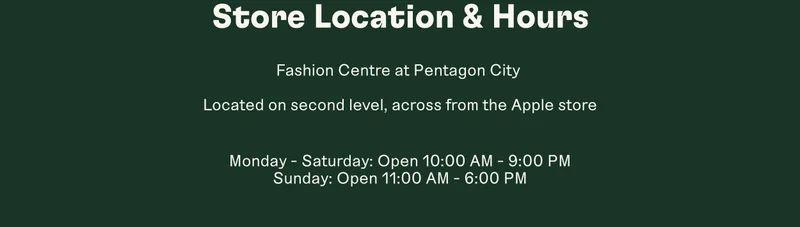 Store Location & Hours Fashion Centre at Pentagon City. Located on second level, across from the Apple store Monday - Saturday: Open 10:00 AM - 9:00 PM Sunday: Open 11:00 AM - 6:00 PM