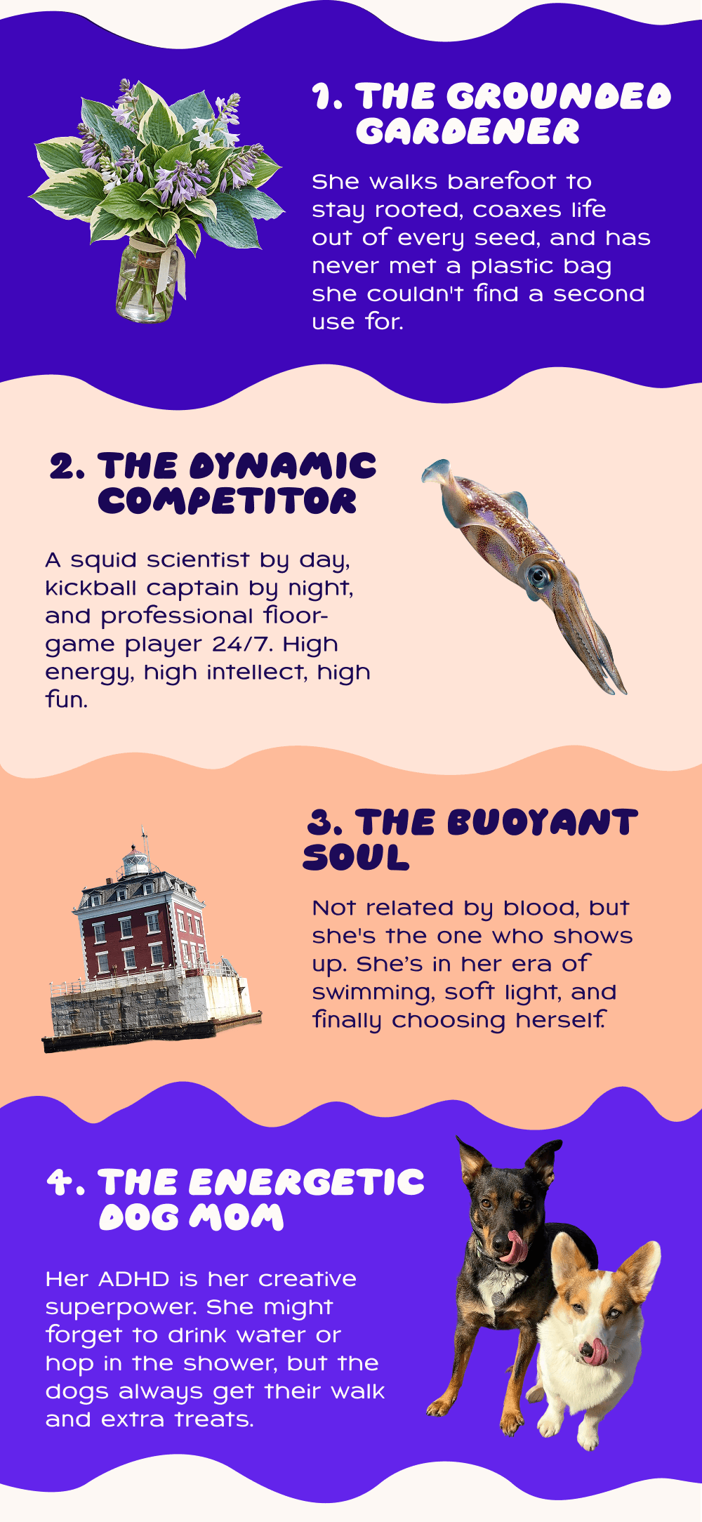 1. The grounded gardener. She walks barefoot to stay rooted, coaxes life out of every seed, and has never met a plastic bag she couldn't find a second use for. 2. The dynamic competitor;A squid scientist by day, kickball captain by night, and professional floor-game player 24/7. High energy, high intellect, high fun. 3. The buoyant soul; Not related by blood, but she's the one who shows up. She’s in her era of swimming, soft light, and finally choosing herself. 4. The energetic dog mom;   Her ADHD is her creative superpower. She might forget to drink water or hop in the shower, but the dogs always get their walk and extra treats.