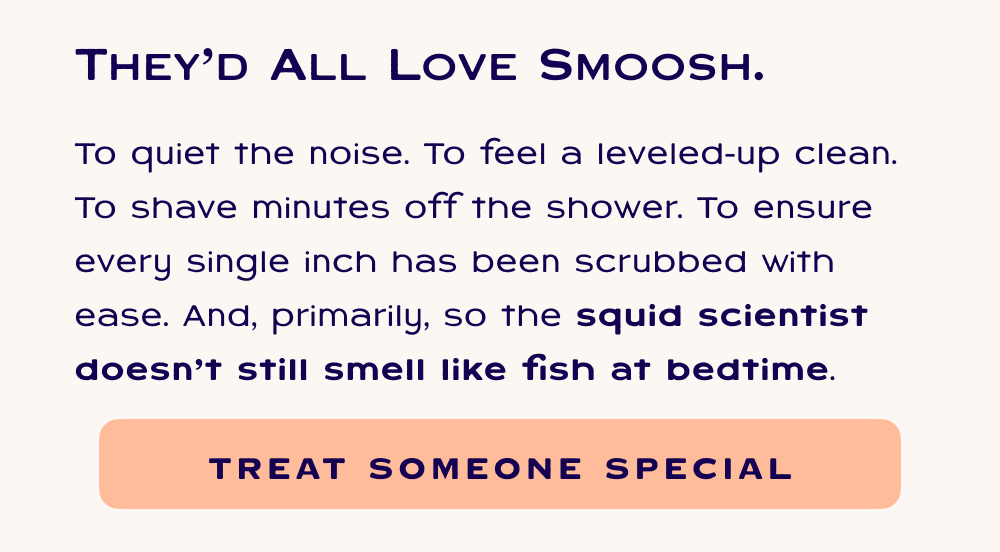 They'd all love Smoosh. To quiet the noise. To feel a leveled-up clean. To shave minutes off the shower. To ensure every single inch has been scrubbed with ease. And, primarily, so the squid scientist doesn’t still smell like fish at bedtime. Treat someone special