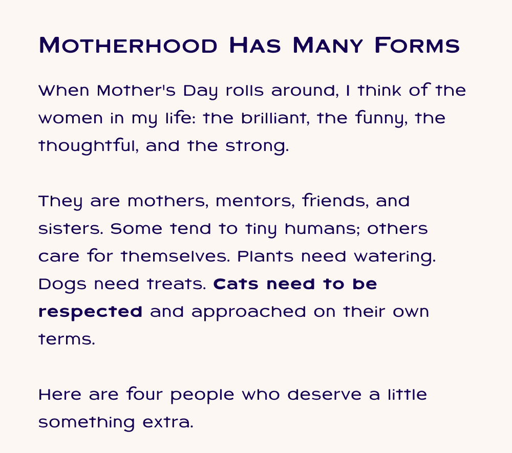 Motherhood has many forms. When Mother's Day rolls around, I think of the women in my life: the brilliant, the funny, the thoughtful, and the strong.   They are mothers, mentors, friends, and sisters. Some tend to tiny humans; others care for themselves. Plants need watering. Dogs need treats. Cats need to be respected and approached on their own terms.   Here are four people who deserve a little something extra.