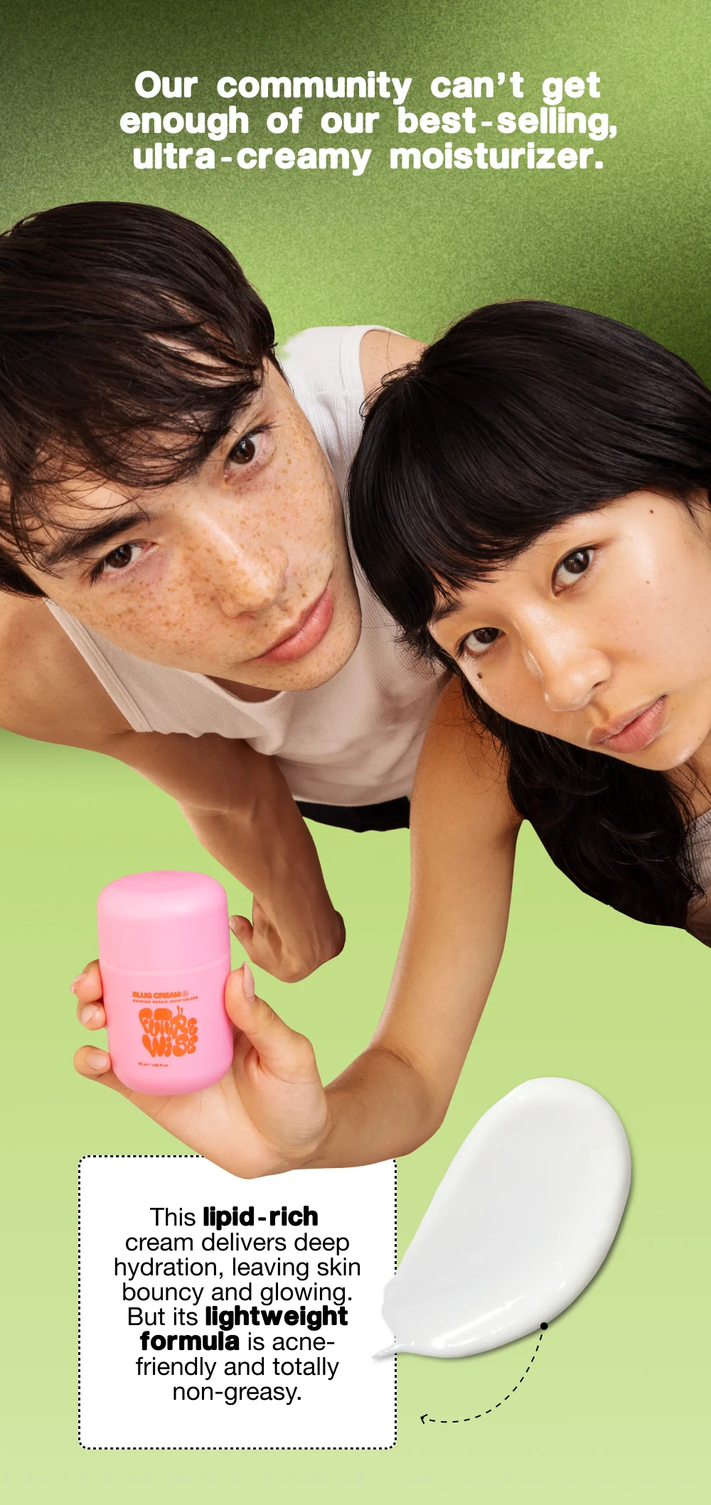 Our community can’t get enough of our best-selling, ultra-creamy moisturizer. This lipid-rich cream delivers deep hydration, leaving skin bouncy and glowing. But its lightweight formula is acne-friendly and totally non-greasy.