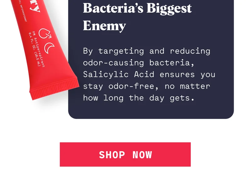 Bacteria’s Biggest Enemy  By targeting and reducing odor-causing bacteria, Salicylic Acid ensures you stay odor-free, no matter how long the day gets. SHOP NOW