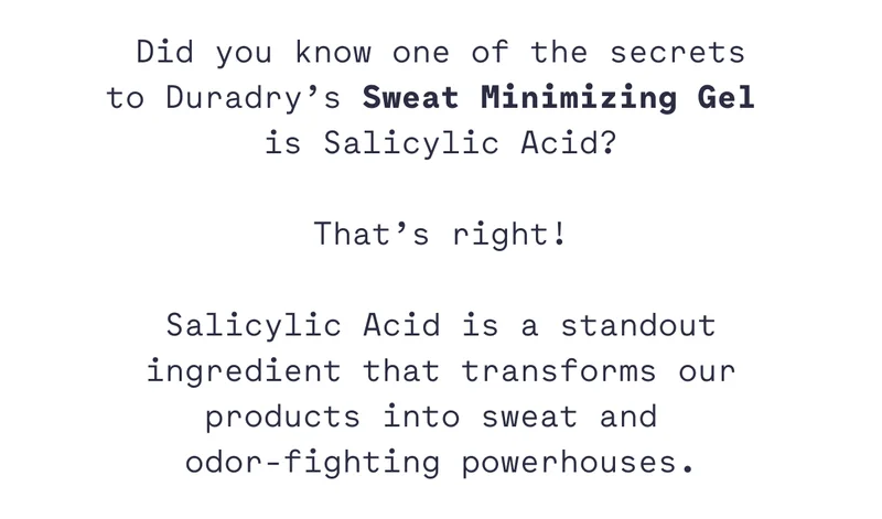 Did you know one of the secrets to Duradry’s Sweat Minimizing Gel  is Salicylic Acid?  That’s right!  Salicylic Acid is a standout ingredient that transforms our products into sweat and  odor-fighting powerhouses.