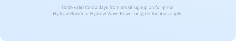 Code valid for 30 days from email signup on full-price Hydrow Rower or Hydrow Wave Rower only; restrictions apply.