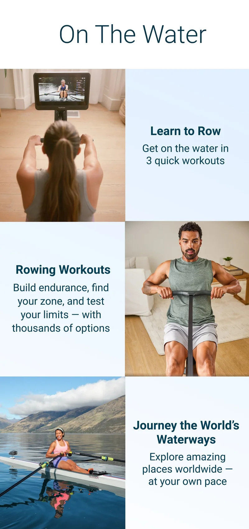 ON THE WATER. Learn to Row. Get on the water in 3 quick workouts. Rowing workouts. Build endurance, find your zone, and test your limits - with thousands of options. Journey the World's waterways. Explore amazing places worldwide - at your own pace.
