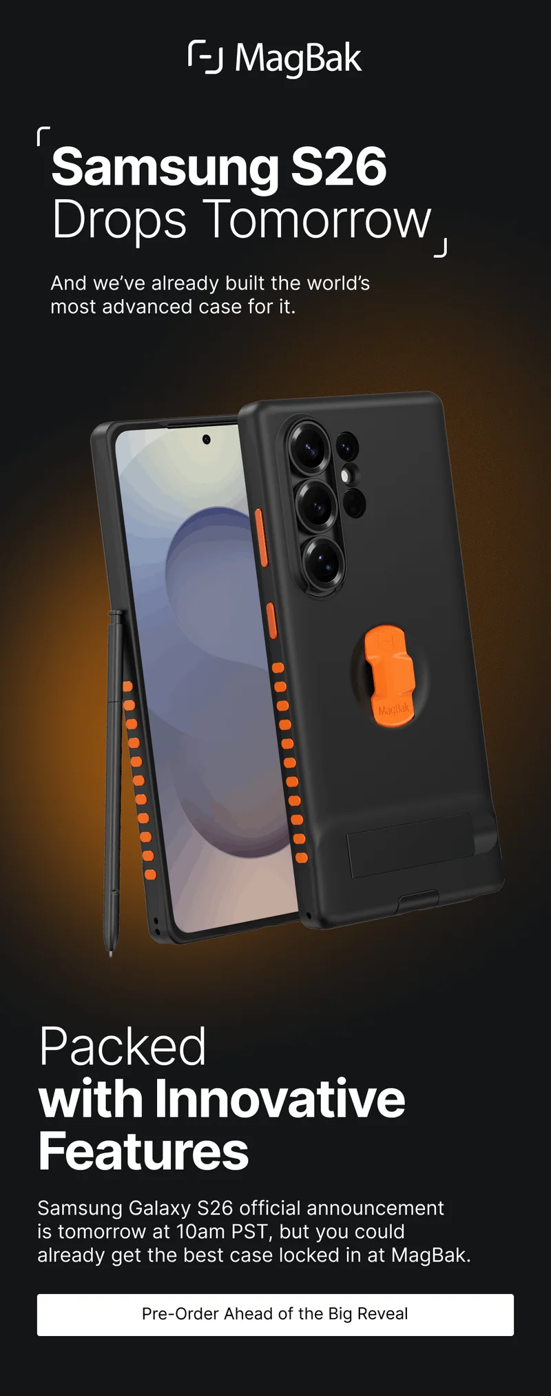 Samsung S26 Drops Tomorrow And we’ve already built the world’s  most advanced case for it. Packed with Innovative Features Samsung Galaxy S26 official announcement  is tomorrow at 10am PST, but you could  already get the best case locked in at MagBak. Pre-Order Ahead of the Big Reveal