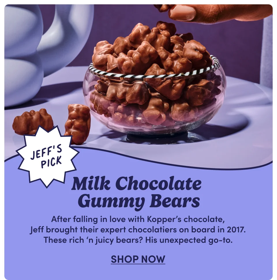 Jeff's Pick | Milk Chocolate Gummy Bears | After falling in love with Kopper's chocolate, Jeff brought their expert chocolatiers on board in 2017. These rich 'n juicy bears? His unexpected go-to; Shop Now