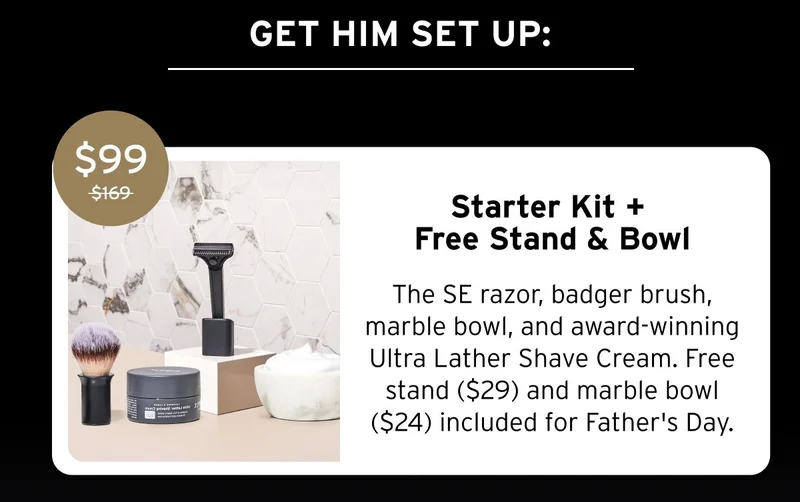 GET HIM SET UP: $99 $169 Starter Kit + Free Stand & Bowl The SE razor, badger brush, marble bowl, and award-winning Ultra Lather Shave Cream. Free stand ($29) and marble bowl ($24) included for Father's Day.