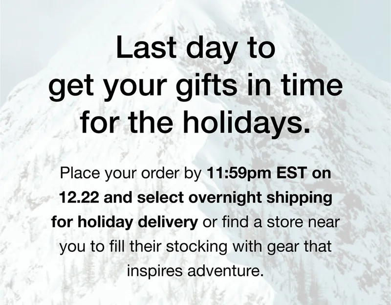 Last day to get your gifts in time for the holidays. Place your order by 11:59pm EST on 12.22 and select overnight shipping for holiday delivery or find a store near you to fill their stocking with gear that inspires adventure.