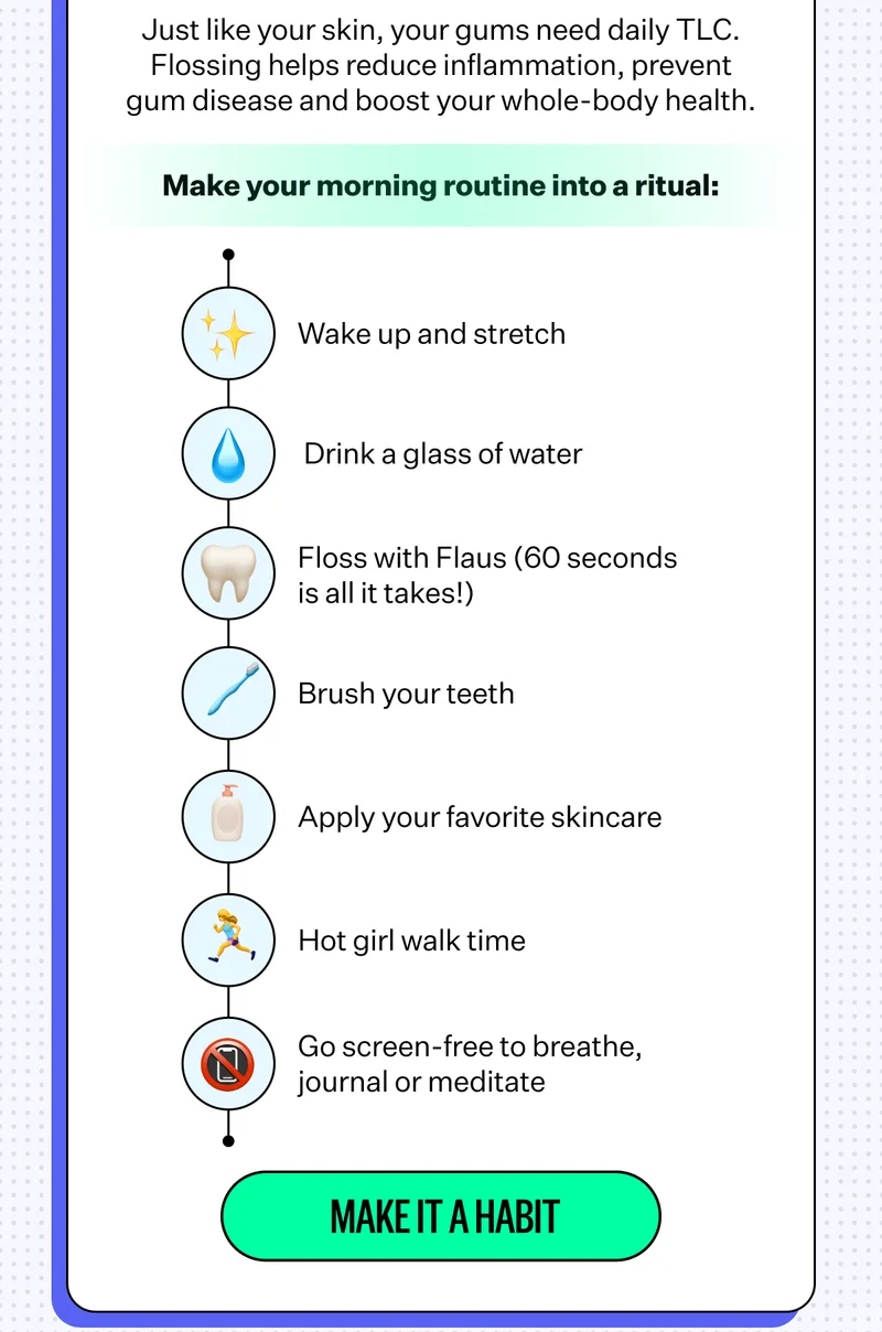 Just like your skin, you gums need daily TLC. Flossing helps reduce inflammation, prevent gum disease and boost your whole-body health. | Make your morning routine into a ritual: Wake up and stretch, Drink a glass of water, Floss with Flaus (60 seconds is all it takes!), Brush your teeth, Apply your favorite skincare, Hot girl walk time, Go screen-free to breathe, journal or meditate | Make it Habit