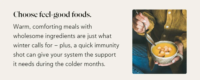Choose feel-good foods. Warm, comforting meals with wholesome ingredients are just what winter calls for—plus, a quick immunity shot can give your system the support it needs during the colder months.
