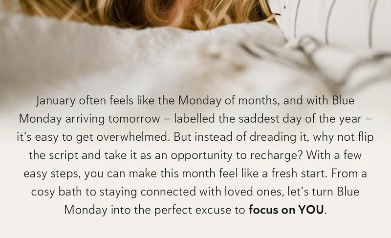 January often feels like the Monday of months, and with Blue Monday arriving tomorrow—labelled the saddest day of the year – it’s easy to get overwhelmed. But instead of dreading it, why not flip the script and take it as an opportunity to recharge? With a few easy steps, you can make this month feel like a fresh start. From a cosy bath to staying connected with loved ones, let’s turn Blue Monday into the perfect excuse to focus on YOU.
