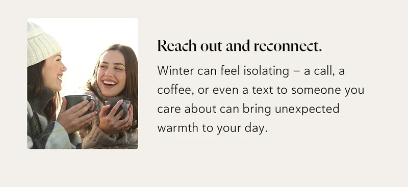 Reach out and reconnect. Winter can feel isolating - a call, a coffee, or even a text to someone you care about can bring unexpected warmth to your day.