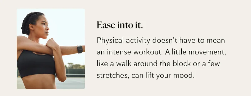 Ease into it. Physical activity doesn’t have to mean an intense workout. A little movement, like a walk around the block or a few stretches, can lift your mood.
