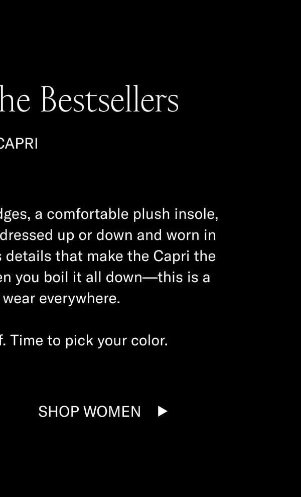 The Best of the Bestsellers. The Capri. Hand-stitching, hand-painted edges, a comfortable plush insole, and a timeless look that can be dressed up or down and worn in any season. There are countless details that make the Capri the best of our bestsellers, but when you boil it all down–this is a shoe you'll want to wear everywhere. And right now it's 15% off. Time to pick up your color. Shop Women