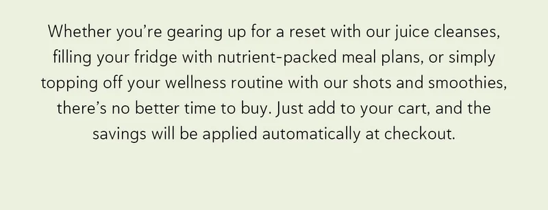 Whether you’re gearing up for a reset with our juice cleanses, filling your fridge with nutrient-packed meal plans, or simply topping off your wellness routine with our shots and smoothies, there’s no better time to buy.   Just add to your cart, and the savings will be applied automatically at checkout.