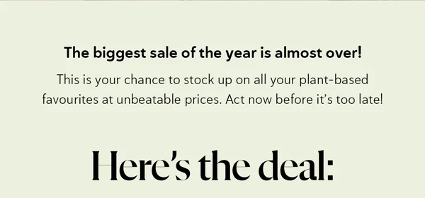 The biggest sale of the year is almost over!  This is your chance to stock up on all your plant-based favourites at unbeatable prices.  Act now before it’s too late! Here’s the deal: