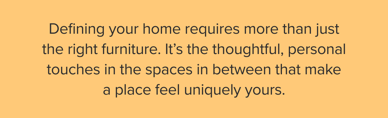 It’s the thoughtful, personal touches in the spaces in between that make a space feel uniquely yours.
