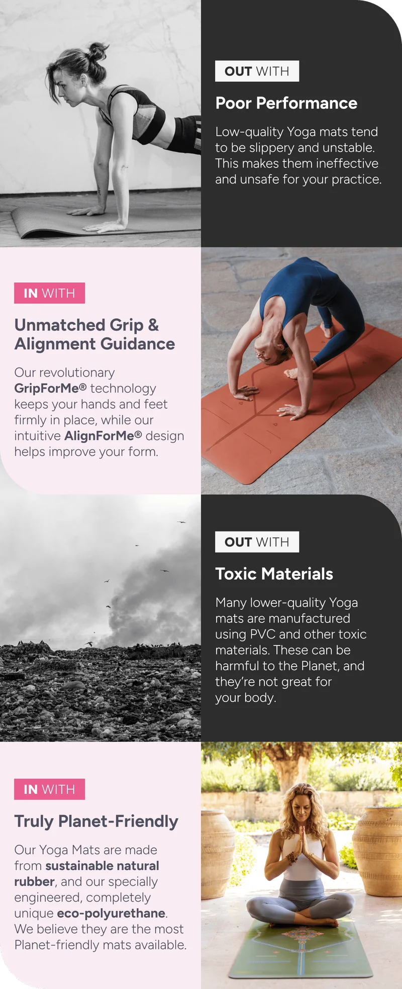 OUT WITH: Poor Performance – Low-quality yoga mats tend to be slippery and unstable. This makes them ineffective and unsafe for your practice.  IN WITH: Unmatched Grip & Alignment Guidance – Our revolutionary GripForMe® technology keeps your hands and feet firmly in place, while our intuitive AlignForMe® design helps improve your form.  OUT WITH: Toxic Materials – Many lower-quality yoga mats are manufactured using PVC and other toxic materials. These can be harmful to the planet and aren’t great for your body.  IN WITH: Truly Planet-Friendly – Our yoga mats are made from sustainable natural rubber and our specially engineered, completely unique eco-polyurethane. We believe they are the most planet-friendly mats available.