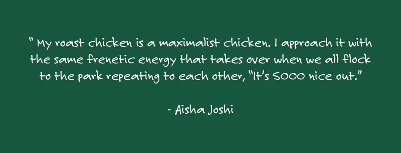 "My roast chicken is a maximalist chicken. I approach it with the same frenetic energy that takes over when we all flock to the park repeating to each other, “It’s SOOO nice out.” - Aisha Joshi