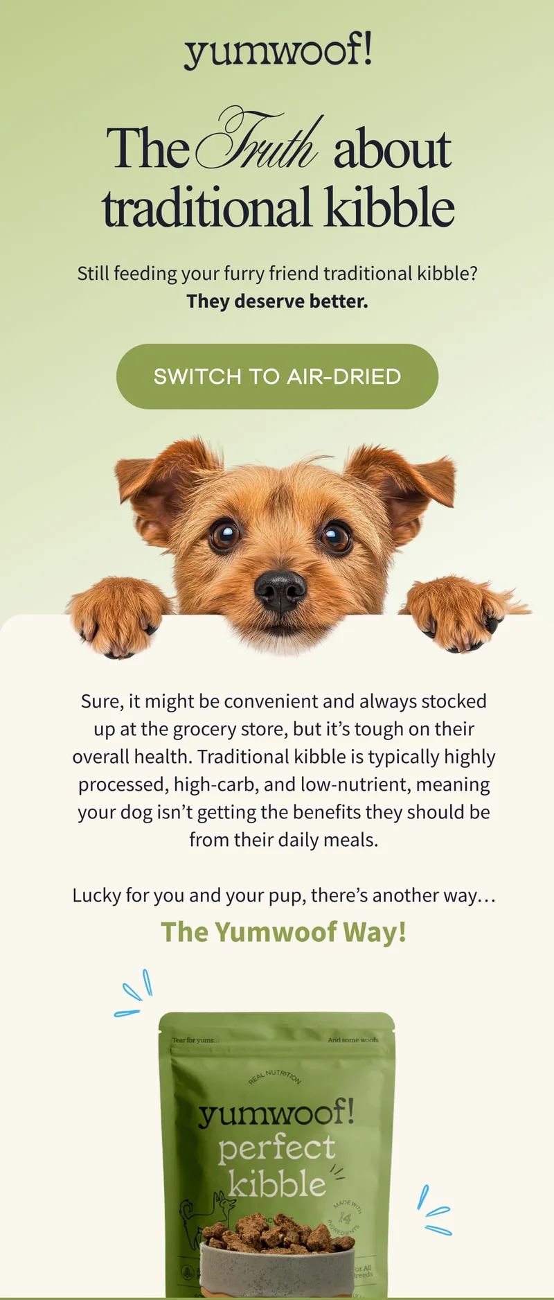 Yumwoof! | The Truth about traditional kibble | Still feeding your furry friend traditional kibble? They deserve better. | SWITCH TO AIR-DRIED | Sure, it might be convenient and always stocked up at the grocery store, but it’s tough on their overall health. Traditional kibble is typically highly processed, high-carb, and low-nutrient, meaning your dog isn’t getting the benefits they should be from their daily meals.  Lucky for you and your pup, there’s another way…The Yumwoof Way!