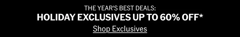 THE YEAR'S BEST DEALS: HOLIDAY EXCLUSIVES UP TO 60% OFF* Shop Exclusives